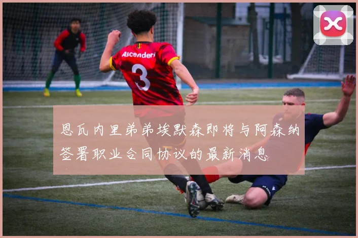 恩瓦内里弟弟埃默森即将与阿森纳签署职业合同协议的最新消息