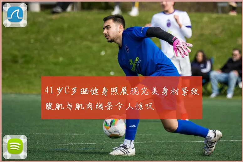 41岁C罗晒健身照展现完美身材紧致腹肌与肌肉线条令人惊叹