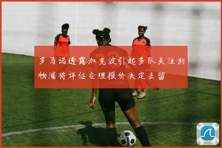 罗马诺透露加克波引起多队关注利物浦将评估合理报价决定去留
