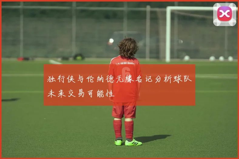 独行侠与伦纳德无缘名记分析球队未来交易可能性