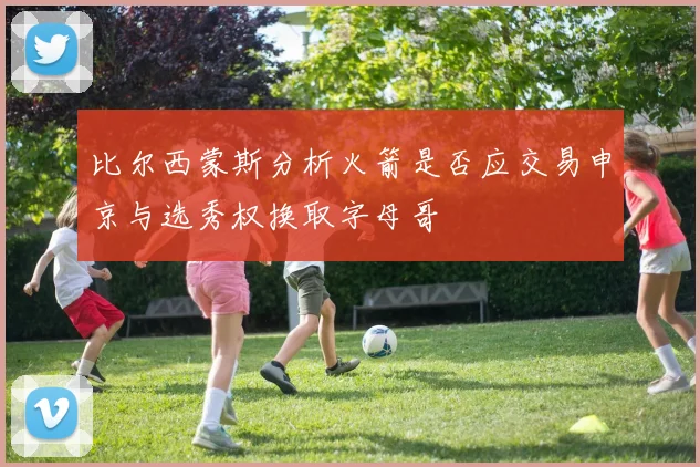 比尔西蒙斯分析火箭是否应交易申京与选秀权换取字母哥