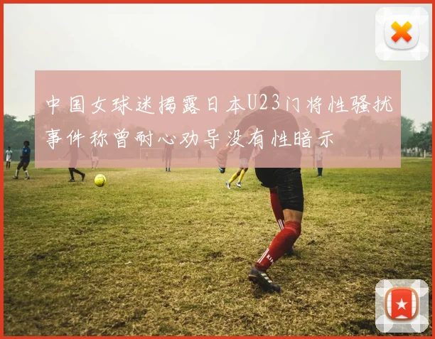 中国女球迷揭露日本U23门将性骚扰事件称曾耐心劝导没有性暗示