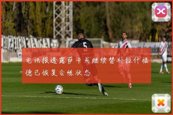 电讯报透露萨卡或继续替补拉什福德已恢复合练状态