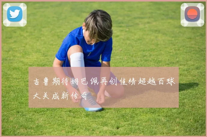 吉鲁期待姆巴佩再创佳绩超越百球大关成新传奇