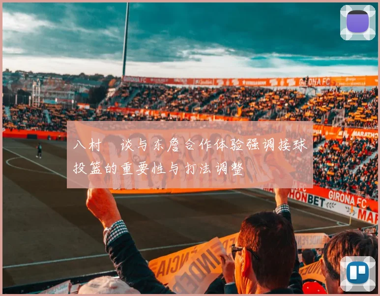 八村塁谈与东詹合作体验强调接球投篮的重要性与打法调整