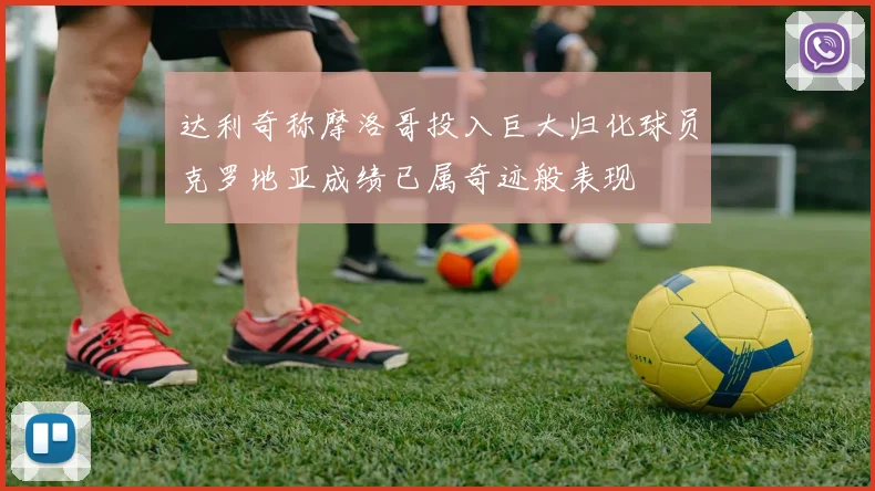 达利奇称摩洛哥投入巨大归化球员克罗地亚成绩已属奇迹般表现