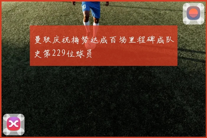 曼联庆祝梅努达成百场里程碑成队史第229位球员