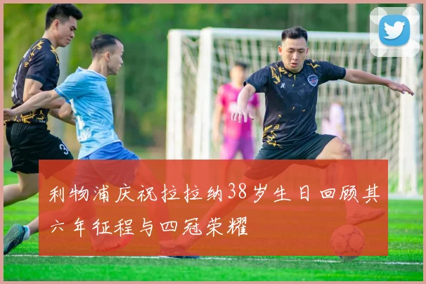 利物浦庆祝拉拉纳38岁生日回顾其六年征程与四冠荣耀