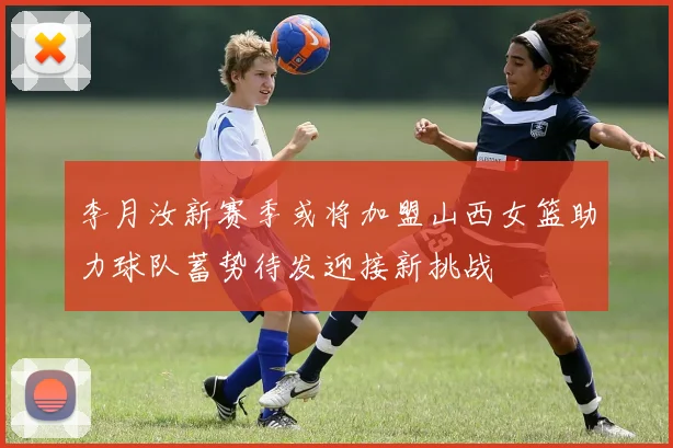 李月汝新赛季或将加盟山西女篮助力球队蓄势待发迎接新挑战