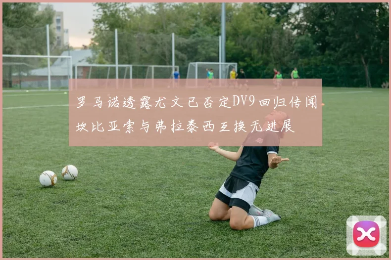 罗马诺透露尤文已否定DV9回归传闻坎比亚索与弗拉泰西互换无进展