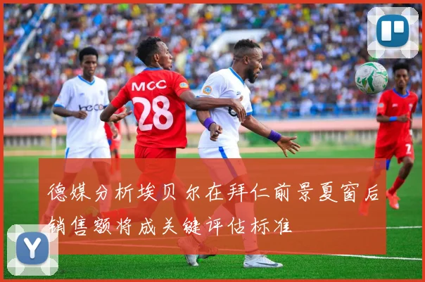 德媒分析埃贝尔在拜仁前景夏窗后销售额将成关键评估标准