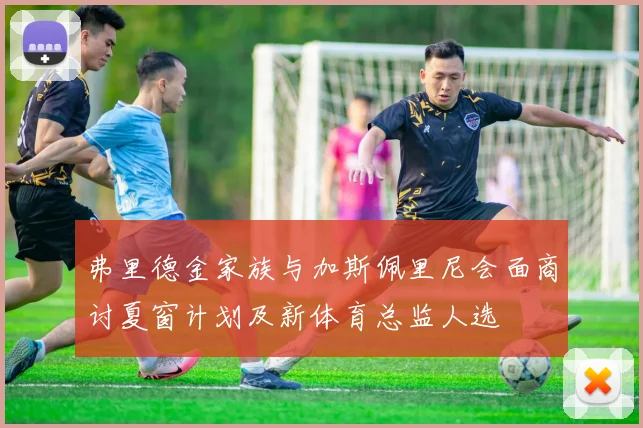 弗里德金家族与加斯佩里尼会面商讨夏窗计划及新体育总监人选