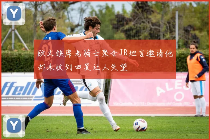 欧文缺席老骑士聚会JR坦言邀请他却未收到回复让人失望