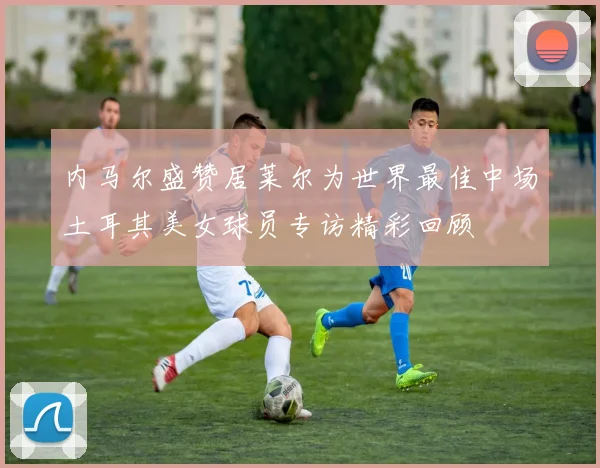 内马尔盛赞居莱尔为世界最佳中场土耳其美女球员专访精彩回顾