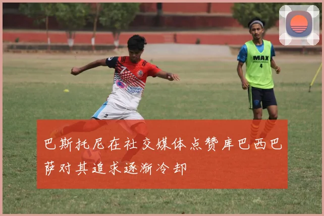 巴斯托尼在社交媒体点赞库巴西巴萨对其追求逐渐冷却
